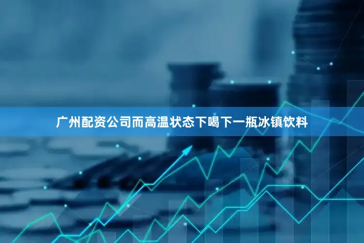 广州配资公司而高温状态下喝下一瓶冰镇饮料
