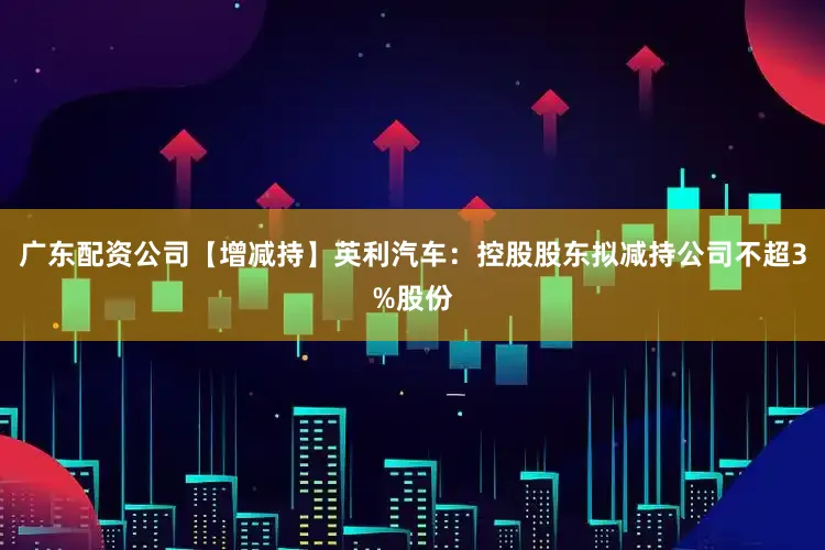 广东配资公司【增减持】英利汽车：控股股东拟减持公司不超3%股份