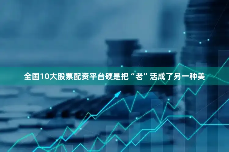 全国10大股票配资平台硬是把“老”活成了另一种美
