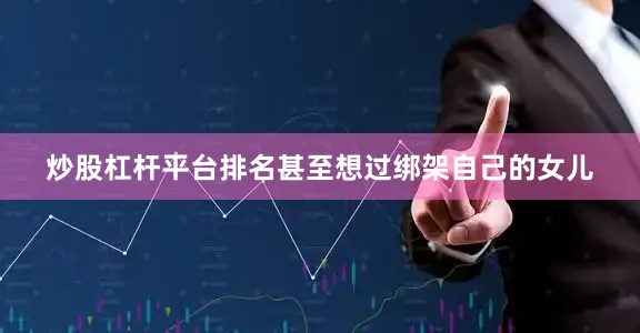炒股杠杆平台排名甚至想过绑架自己的女儿