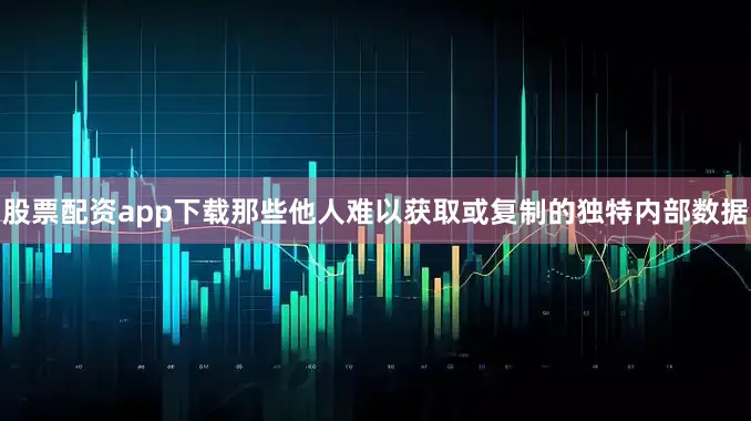 股票配资app下载那些他人难以获取或复制的独特内部数据