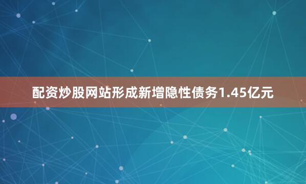 配资炒股网站形成新增隐性债务1.45亿元