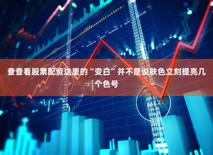 查查看股票配资这里的“变白”并不是说肤色立刻提亮几个色号