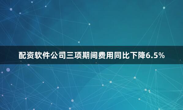 配资软件公司三项期间费用同比下降6.5%