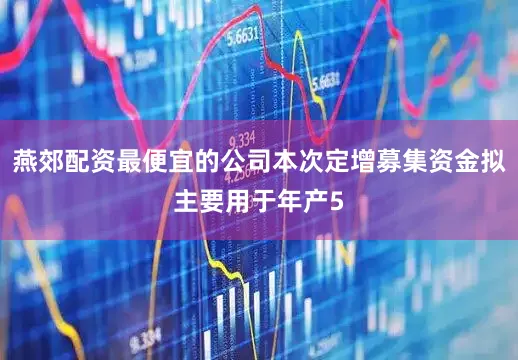 燕郊配资最便宜的公司本次定增募集资金拟主要用于年产5