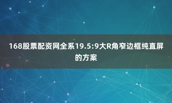 168股票配资网全系19.5:9大R角窄边框纯直屏的方案