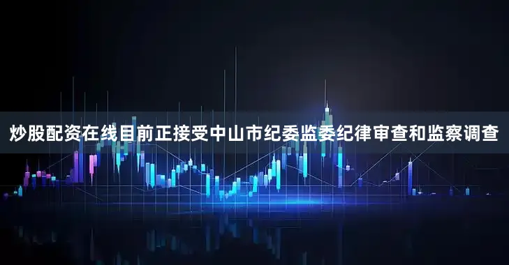 炒股配资在线目前正接受中山市纪委监委纪律审查和监察调查