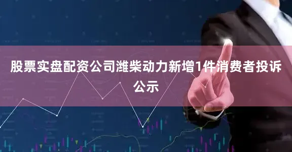 股票实盘配资公司潍柴动力新增1件消费者投诉公示