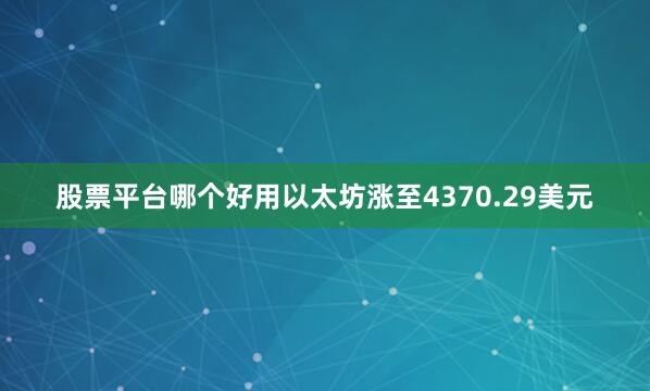 股票平台哪个好用以太坊涨至4370.29美元