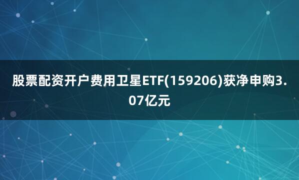 股票配资开户费用卫星ETF(159206)获净申购3.07亿元