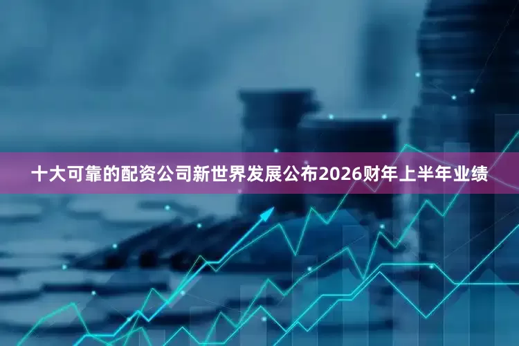 十大可靠的配资公司新世界发展公布2026财年上半年业绩