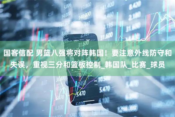 国客信配 男篮八强将对阵韩国！要注意外线防守和失误，重视三分和篮板控制_韩国队_比赛_球员