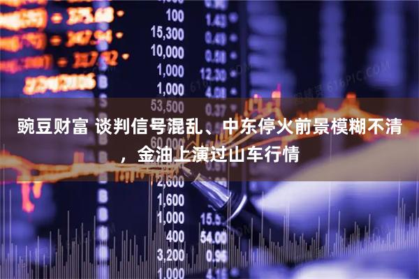 豌豆财富 谈判信号混乱、中东停火前景模糊不清，金油上演过山车行情