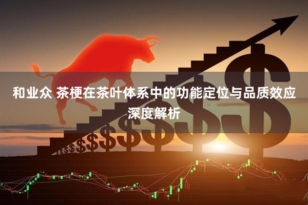 和业众 茶梗在茶叶体系中的功能定位与品质效应深度解析