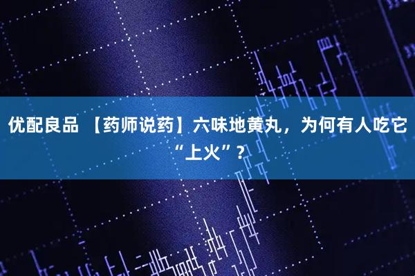 优配良品 【药师说药】六味地黄丸，为何有人吃它“上火”？