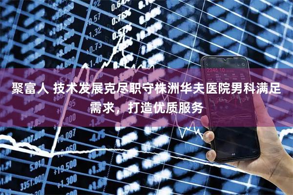 聚富人 技术发展克尽职守株洲华夫医院男科满足需求，打造优质服务