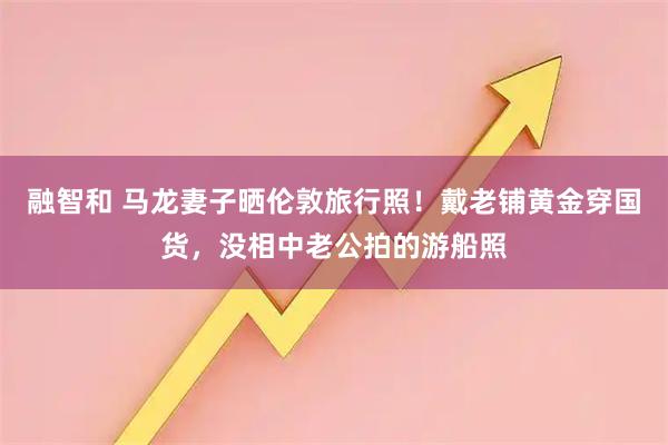 融智和 马龙妻子晒伦敦旅行照！戴老铺黄金穿国货，没相中老公拍的游船照