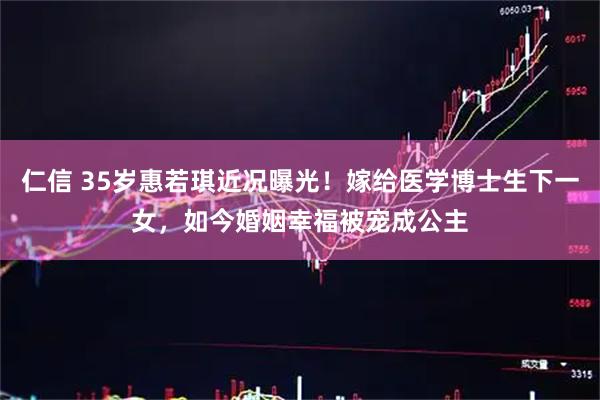 仁信 35岁惠若琪近况曝光！嫁给医学博士生下一女，如今婚姻幸福被宠成公主