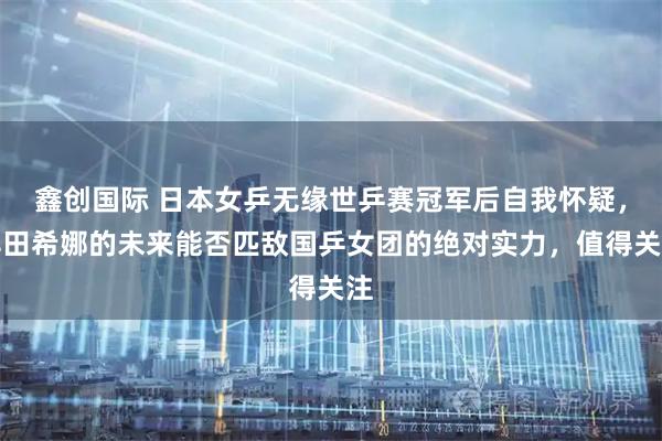 鑫创国际 日本女乒无缘世乒赛冠军后自我怀疑，早田希娜的未来能否匹敌国乒女团的绝对实力，值得关注