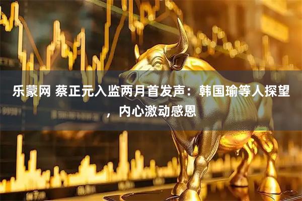 乐蒙网 蔡正元入监两月首发声：韩国瑜等人探望，内心激动感恩