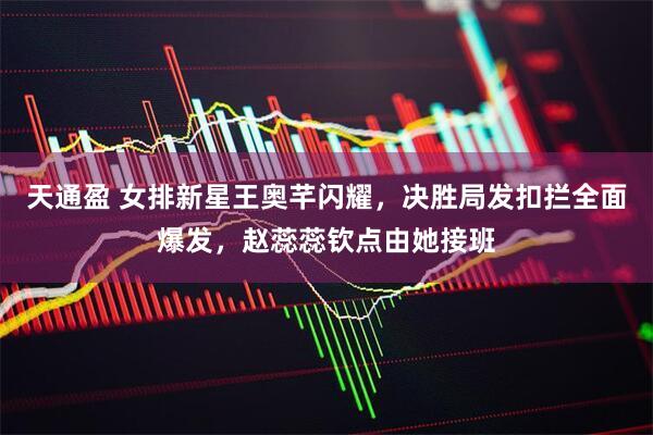 天通盈 女排新星王奥芊闪耀，决胜局发扣拦全面爆发，赵蕊蕊钦点由她接班