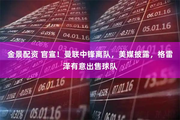 金景配资 官宣！曼联中锋离队，美媒披露，格雷泽有意出售球队