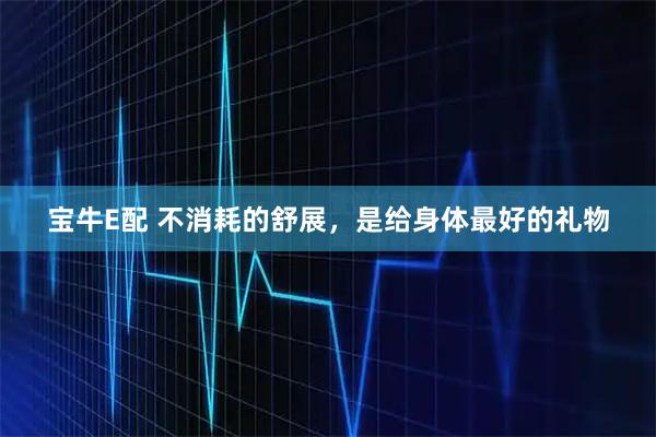 宝牛E配 不消耗的舒展，是给身体最好的礼物