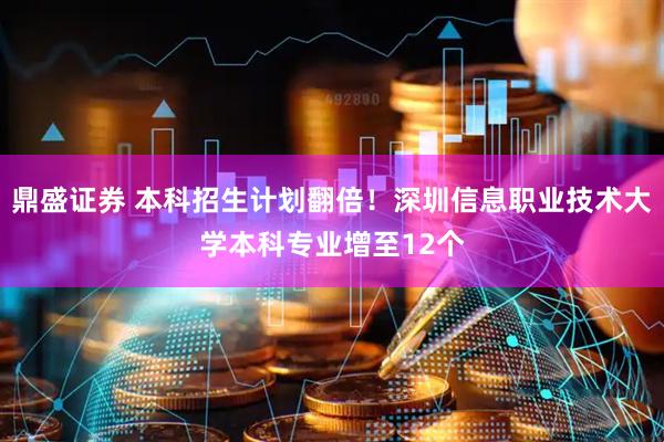 鼎盛证券 本科招生计划翻倍！深圳信息职业技术大学本科专业增至12个